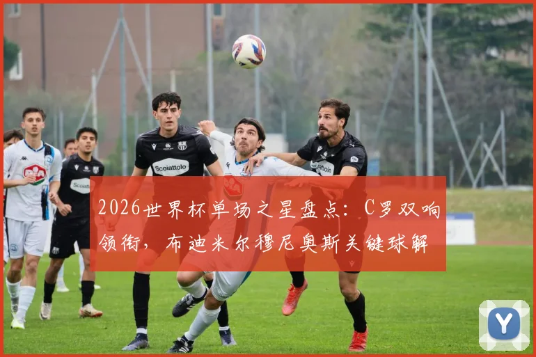 2026世界杯单场之星盘点：C罗双响领衔，布迪米尔穆尼奥斯关键球解析，附球员高光时刻视频