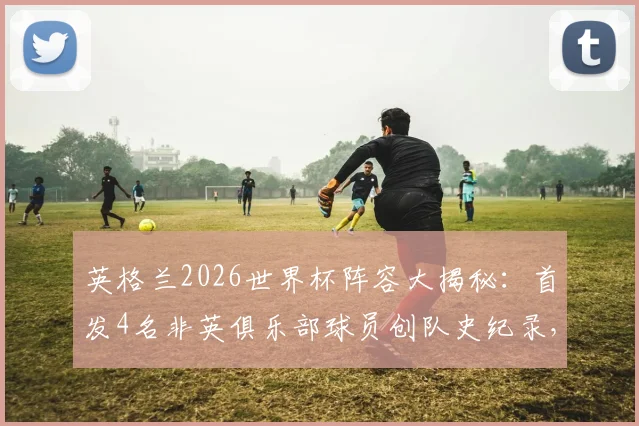 英格兰2026世界杯阵容大揭秘：首发4名非英俱乐部球员创队史纪录，这对三狮军团意味着什么？