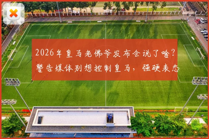 2026年皇马老佛爷发布会说了啥？警告媒体别想控制皇马，强硬表态内格雷拉案