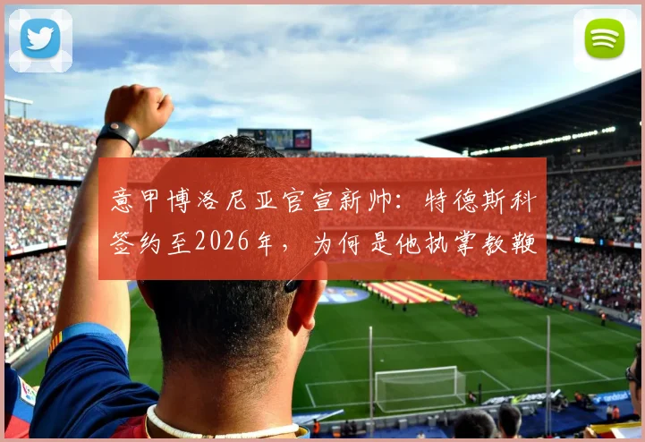 意甲博洛尼亚官宣新帅:特德斯科签约至2026年,为何是他执掌教鞭?