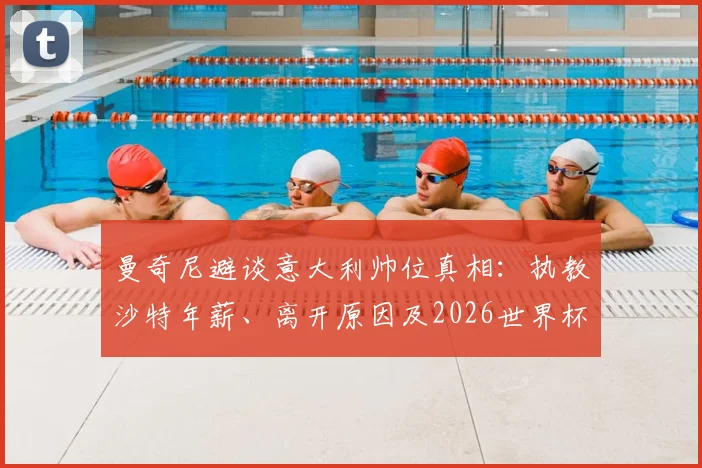 曼奇尼避谈意大利帅位真相：执教沙特年薪、离开原因及2026世界杯前景分析