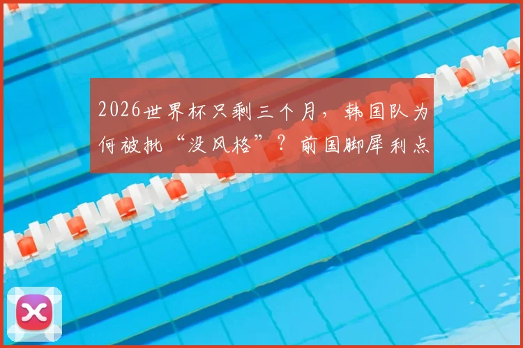2026世界杯只剩三个月，韩国队为何被批“没风格”？前国脚犀利点评洪明甫执教