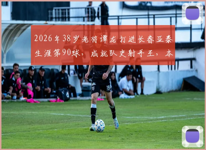 2026年38岁老将谭龙打进长春亚泰生涯第90球，成就队史射手王，本土球员的榜样与坚守