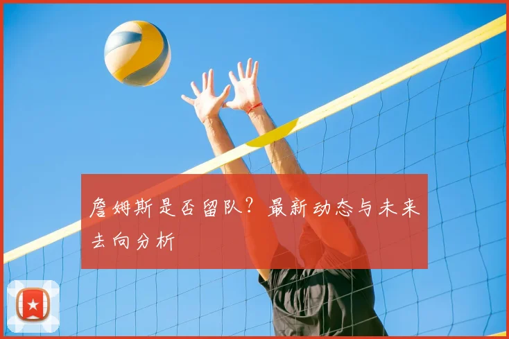 詹姆斯是否留队？最新动态与未来去向分析
