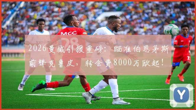 2026曼城引援重磅：瞄准伯恩茅斯前锋克鲁皮，转会费8000万欧起！曼城阵容补强最新动态