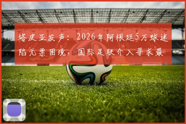 塔皮亚发声：2026年阿根廷5万球迷陷无票困境，国际足联介入寻求最终解决方案