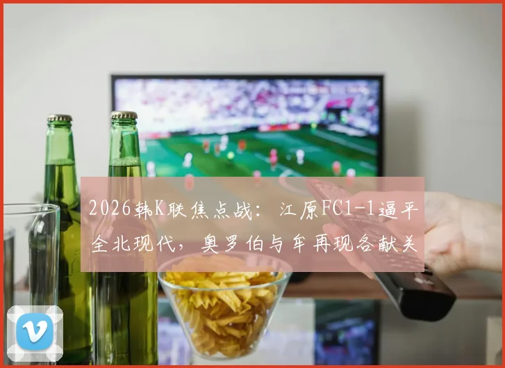 2026韩K联焦点战：江原FC1-1逼平全北现代，奥罗伯与牟再现各献关键球，附最新积分榜与球员数据分析