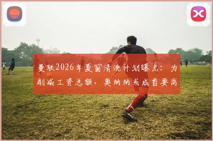 曼联2026年夏窗清洗计划曝光：为削减工资总额，奥纳纳或成首要离队目标