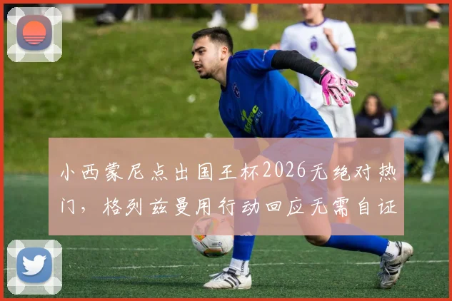 小西蒙尼点出国王杯2026无绝对热门,格列兹曼用行动回应无需自证的境界