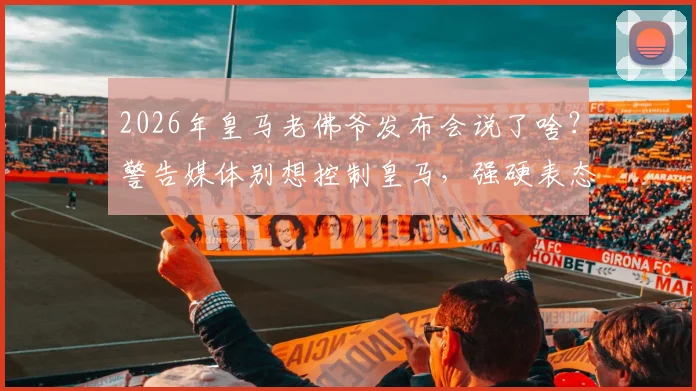 2026年皇马老佛爷发布会说了啥？警告媒体别想控制皇马，强硬表态内格雷拉案