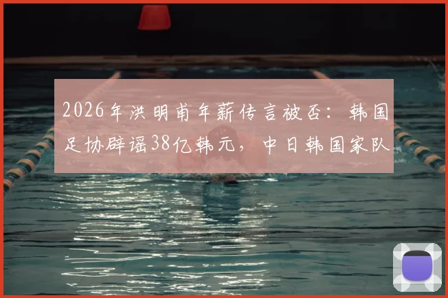 2026年洪明甫年薪传言被否：韩国足协辟谣38亿韩元，中日韩国家队主帅真实待遇与选拔机制深度对比