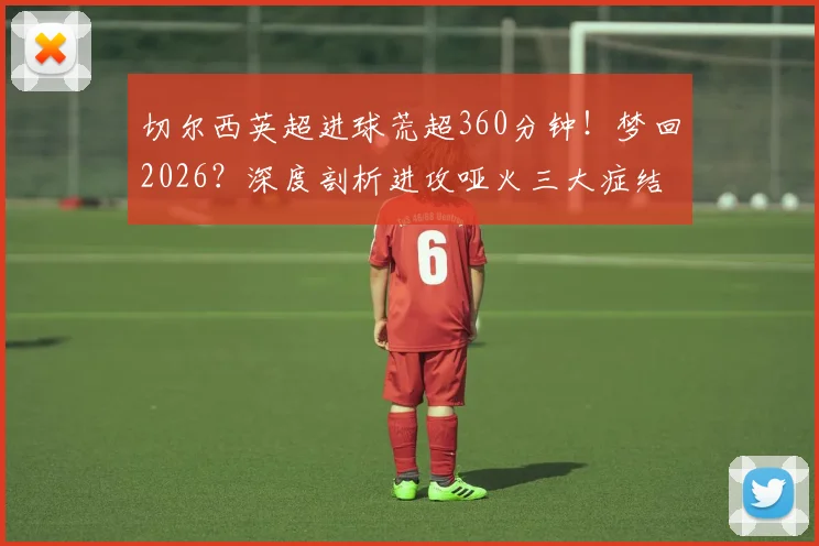 切尔西英超进球荒超360分钟！梦回2026？深度剖析进攻哑火三大症结与破局之路