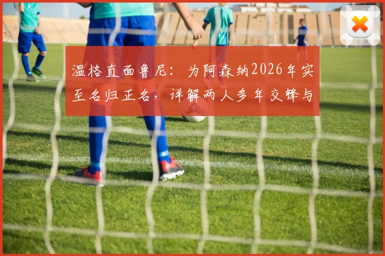 温格直面鲁尼：为阿森纳2026年实至名归正名，详解两人多年交锋与争议焦点