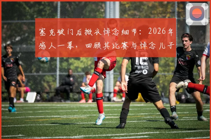 塞克破门后掀衣悼念细节：2026年感人一幕，回顾其比赛与悼念儿子的背后故事