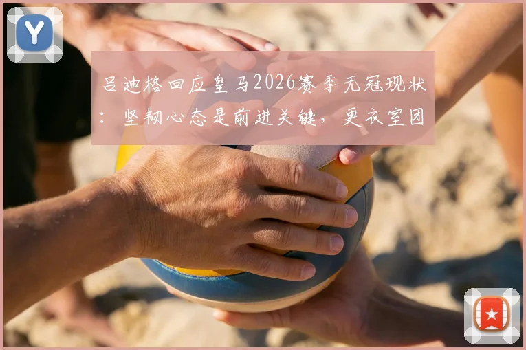 吕迪格回应皇马2026赛季无冠现状：坚韧心态是前进关键，更衣室团结一致面向未来