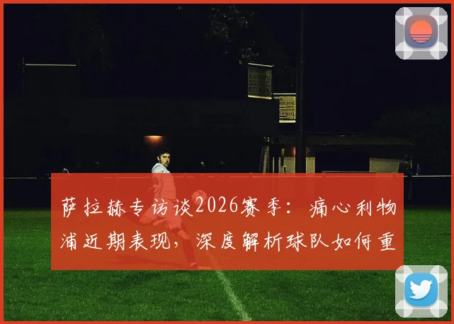 萨拉赫专访谈2026赛季：痛心利物浦近期表现，深度解析球队如何重回正轨