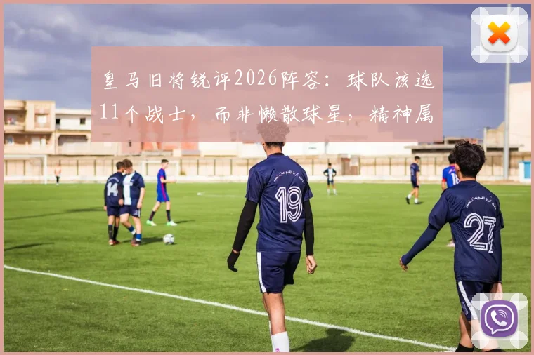 皇马旧将锐评2026阵容：球队该选11个战士，而非懒散球星，精神属性成关键短板