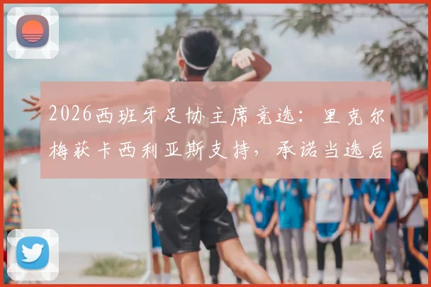 2026西班牙足协主席竞选：里克尔梅获卡西利亚斯支持，承诺当选后提供高级职位引关注