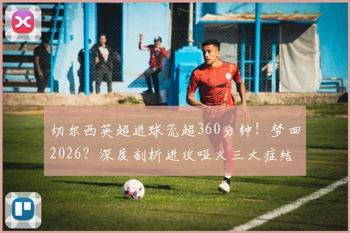 切尔西英超进球荒超360分钟!梦回2026?深度剖析进攻哑火三大症结与破局之路