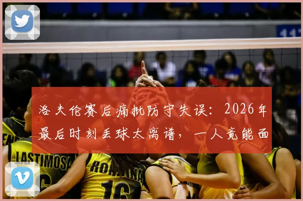 洛夫伦赛后痛批防守失误：2026年最后时刻丢球太离谱，一人竟能面对三后卫破门