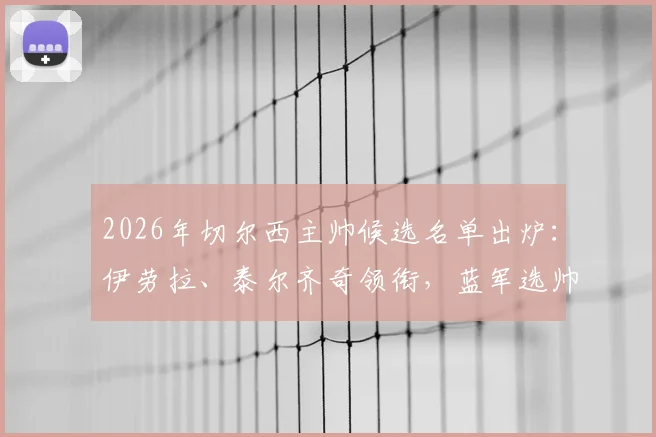 2026年切尔西主帅候选名单出炉：伊劳拉、泰尔齐奇领衔，蓝军选帅进程深度解析