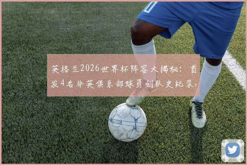 英格兰2026世界杯阵容大揭秘：首发4名非英俱乐部球员创队史纪录，这对三狮军团意味着什么？