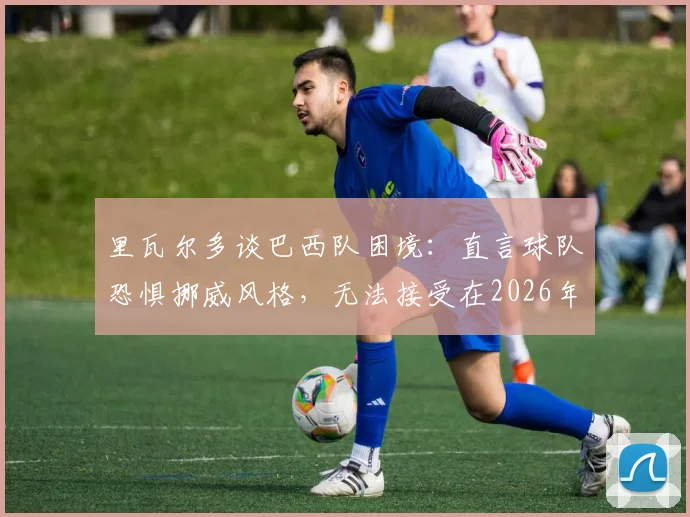 里瓦尔多谈巴西队困境：直言球队恐惧挪威风格，无法接受在2026年被动淘汰的结局