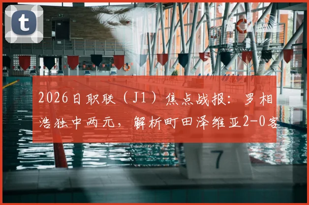 2026日职联（J1）焦点战报：罗相浩独中两元，解析町田泽维亚2-0客胜千叶市原全过程