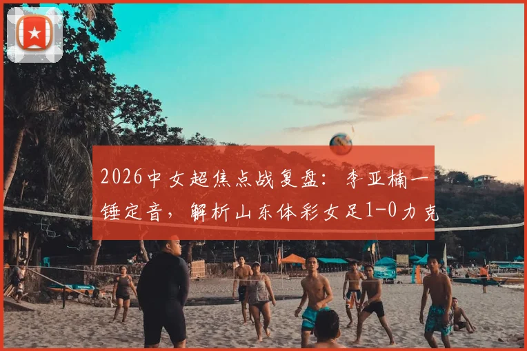 2026中女超焦点战复盘:李亚楠一锤定音,解析山东体彩女足1-0力克浙江杭州银行的关键战术与赛后积分影响