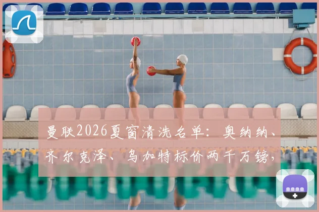 曼联2026夏窗清洗名单：奥纳纳、齐尔克泽、乌加特标价两千万镑，俱乐部为何急于出手？