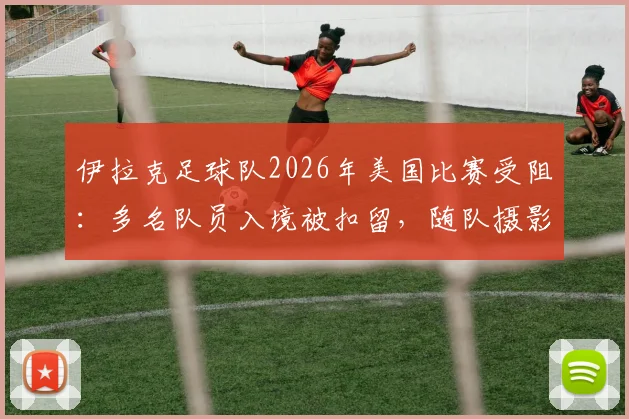 伊拉克足球队2026年美国比赛受阻：多名队员入境被扣留，随队摄影师遭遣返原因解析