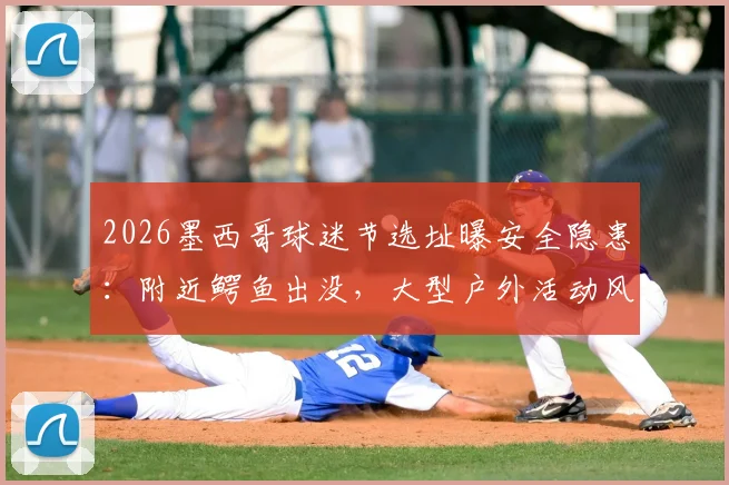 2026墨西哥球迷节选址曝安全隐患：附近鳄鱼出没，大型户外活动风险评估与安全指南