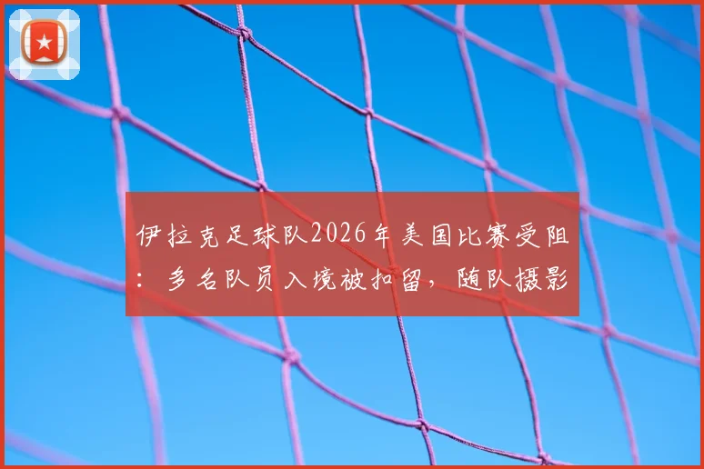 伊拉克足球队2026年美国比赛受阻：多名队员入境被扣留，随队摄影师遭遣返原因解析