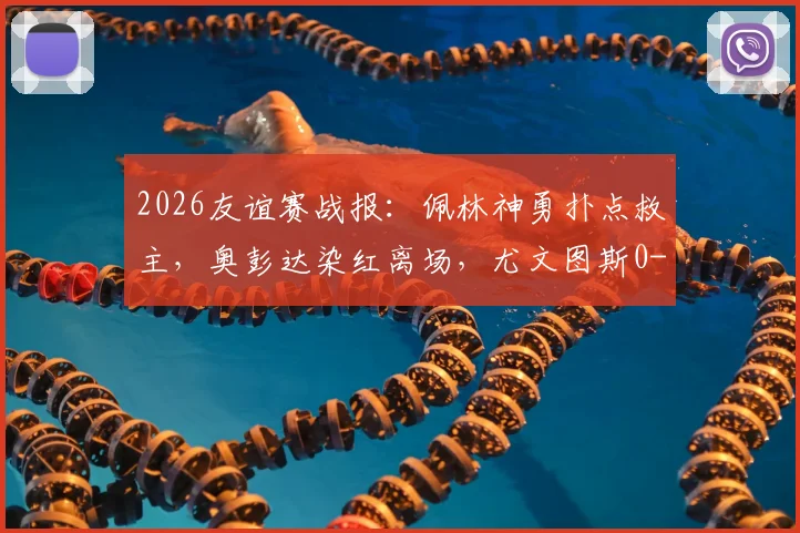 2026友谊赛战报：佩林神勇扑点救主，奥彭达染红离场，尤文图斯0-0闷平十人巴塞尔，附全场回放与战术解析