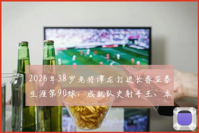 2026年38岁老将谭龙打进长春亚泰生涯第90球，成就队史射手王，本土球员的榜样与坚守