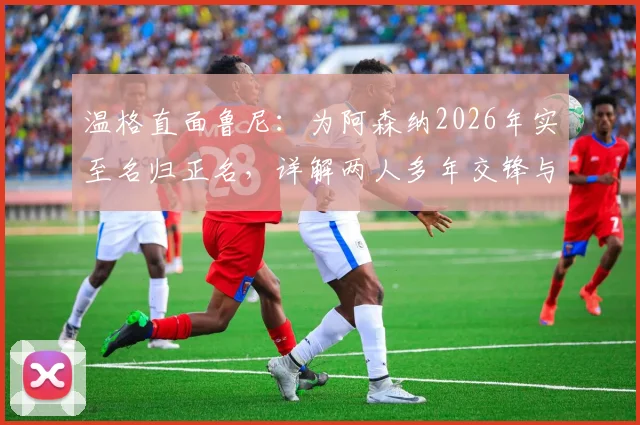 温格直面鲁尼：为阿森纳2026年实至名归正名，详解两人多年交锋与争议焦点
