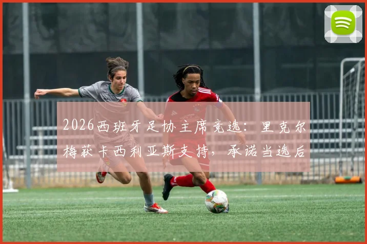 2026西班牙足协主席竞选：里克尔梅获卡西利亚斯支持，承诺当选后提供高级职位引关注