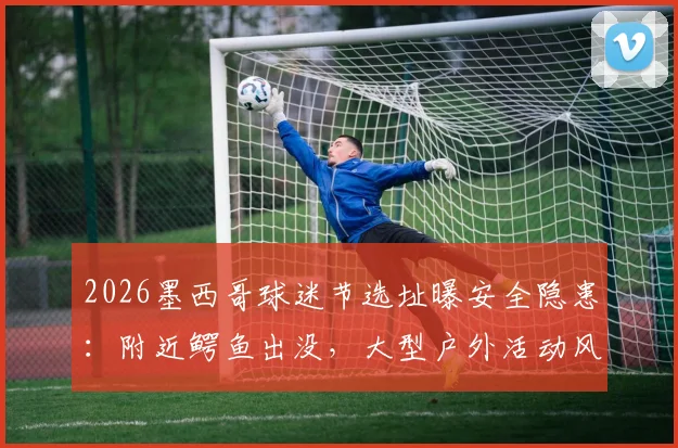 2026墨西哥球迷节选址曝安全隐患：附近鳄鱼出没，大型户外活动风险评估与安全指南