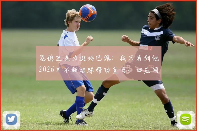 恩德里克力挺姆巴佩：我只看到他2026年不断进球帮助皇马，回应网暴质疑，附赛季关键数据解读