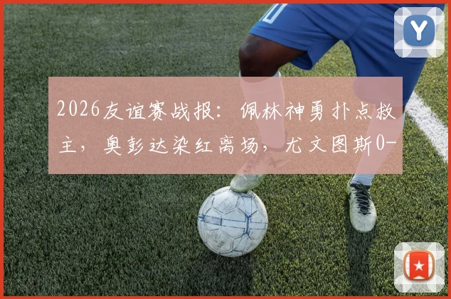 2026友谊赛战报：佩林神勇扑点救主，奥彭达染红离场，尤文图斯0-0闷平十人巴塞尔，附全场回放与战术解析
