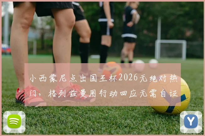 小西蒙尼点出国王杯2026无绝对热门,格列兹曼用行动回应无需自证的境界