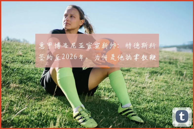 意甲博洛尼亚官宣新帅：特德斯科签约至2026年，为何是他执掌教鞭？