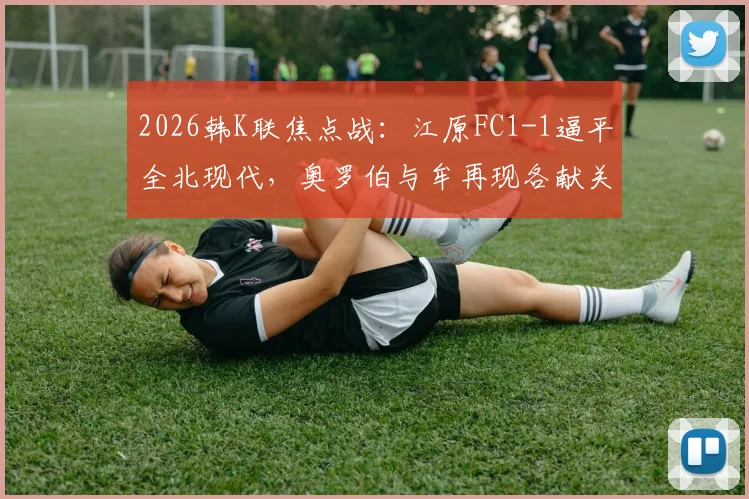 2026韩K联焦点战：江原FC1-1逼平全北现代，奥罗伯与牟再现各献关键球，附最新积分榜与球员数据分析