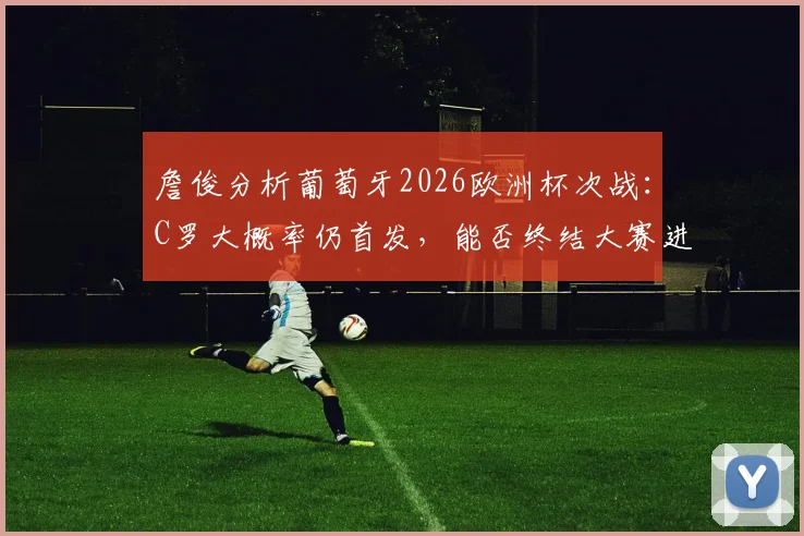 詹俊分析葡萄牙2026欧洲杯次战：C罗大概率仍首发，能否终结大赛进球荒成焦点