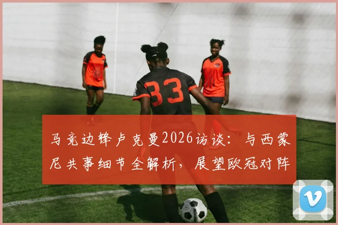 马竞边锋卢克曼2026访谈：与西蒙尼共事细节全解析，展望欧冠对阵阿森纳的战术挑战