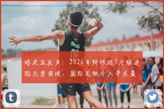 塔皮亚发声：2026年阿根廷5万球迷陷无票困境，国际足联介入寻求最终解决方案
