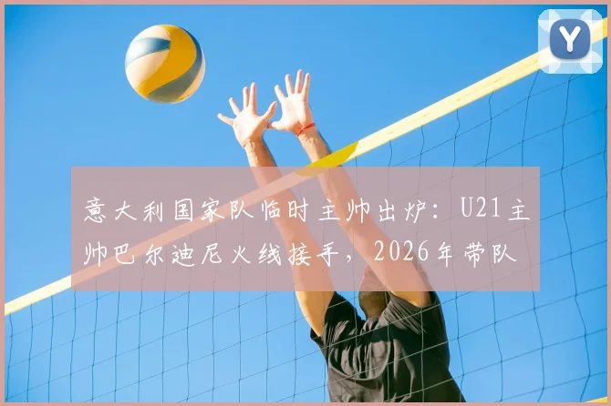 意大利国家队临时主帅出炉：U21主帅巴尔迪尼火线接手，2026年带队前景分析
