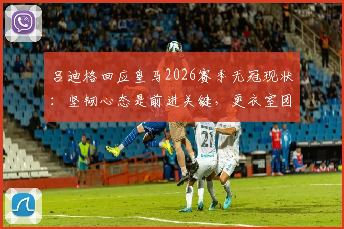 吕迪格回应皇马2026赛季无冠现状：坚韧心态是前进关键，更衣室团结一致面向未来