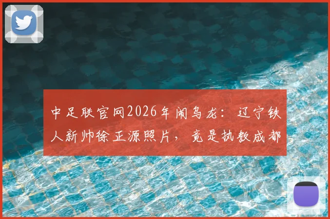 中足联官网2026年闹乌龙：辽宁铁人新帅徐正源照片，竟是执教成都蓉城时旧照，引球迷热议