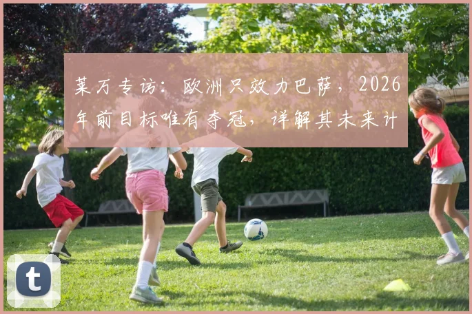 莱万专访：欧洲只效力巴萨，2026年前目标唯有夺冠，详解其未来计划